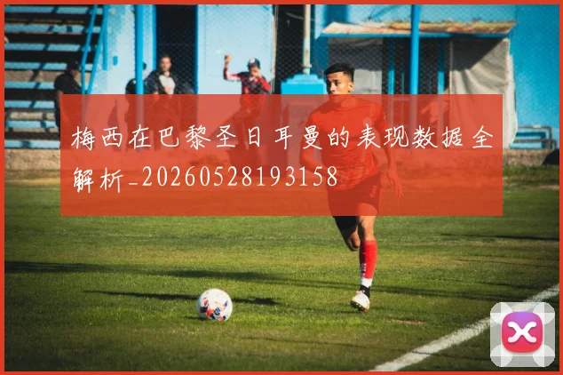 梅西在巴黎圣日耳曼的表现数据全解析_20260528193158