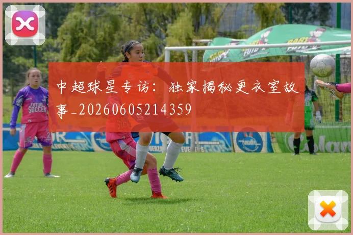 中超球星专访：独家揭秘更衣室故事_20260605214359