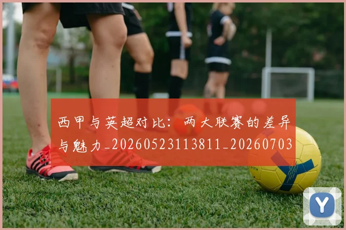 西甲与英超对比：两大联赛的差异与魅力_20260523113811_20260703181834