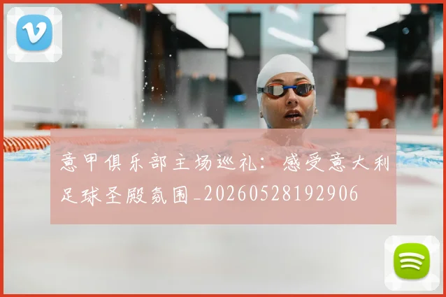 意甲俱乐部主场巡礼：感受意大利足球圣殿氛围_20260528192906